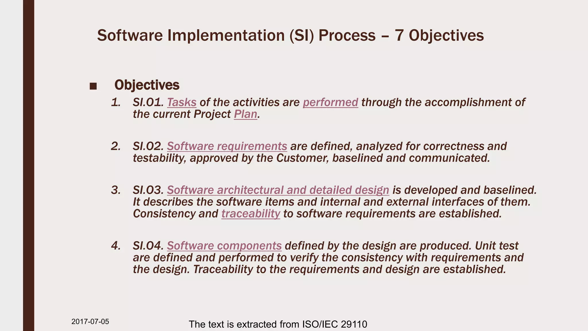 Software Implementation (SI) Process – 7 Objectives
■ Objectives
1. SI.O1. Tasks of the activities are performed through the accomplishment of
the current Project Plan.
2. SI.O2. Software requirements are defined, analyzed for correctness and
testability, approved by the Customer, baselined and communicated.
3. SI.O3. Software architectural and detailed design is developed and baselined.
It describes the software items and internal and external interfaces of them.
Consistency and traceability to software requirements are established.
4. SI.O4. Software components defined by the design are produced. Unit test
are defined and performed to verify the consistency with requirements and
the design. Traceability to the requirements and design are established.
2017-07-11 The text is extracted from ISO/IEC 29110
 