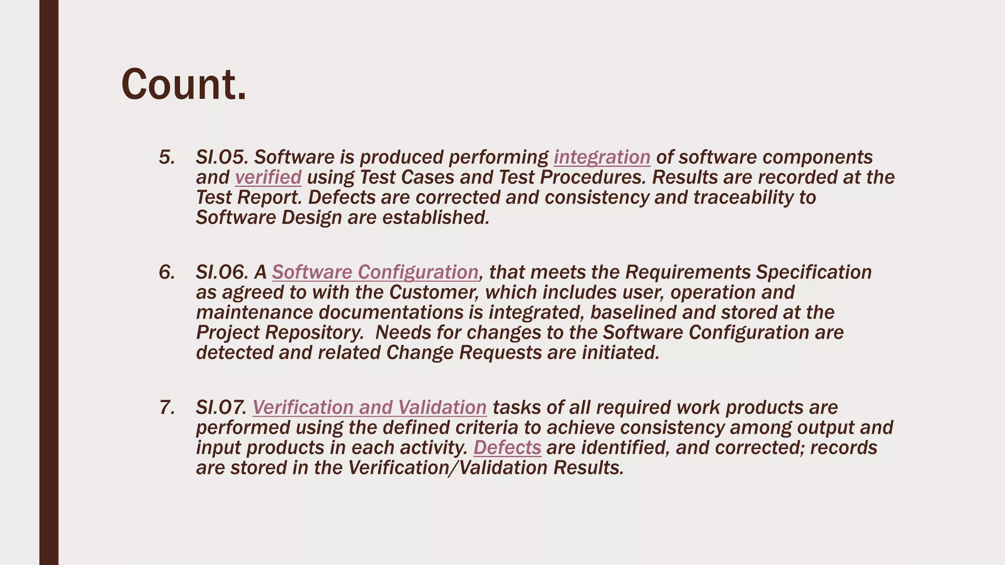 Count.
5. SI.O5. Software is produced performing integration of software components
and verified using Test Cases and Test Procedures. Results are recorded at the
Test Report. Defects are corrected and consistency and traceability to
Software Design are established.
6. SI.O6. A Software Configuration, that meets the Requirements Specification
as agreed to with the Customer, which includes user, operation and
maintenance documentations is integrated, baselined and stored at the
Project Repository. Needs for changes to the Software Configuration are
detected and related Change Requests are initiated.
7. SI.O7. Verification and Validation tasks of all required work products are
performed using the defined criteria to achieve consistency among output and
input products in each activity. Defects are identified, and corrected; records
are stored in the Verification/Validation Results.
 