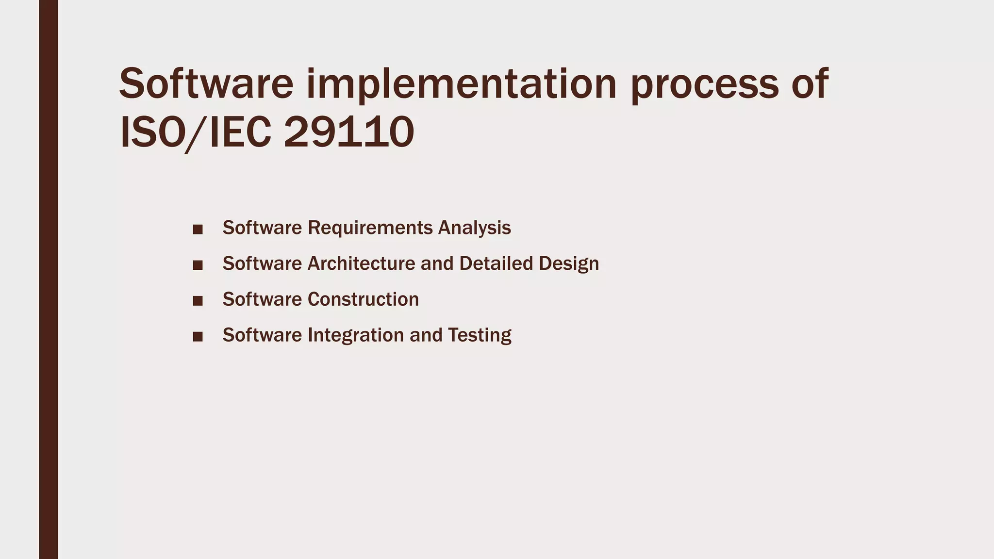Software implementation process of
ISO/IEC 29110
■ Software Requirements Analysis
■ Software Architecture and Detailed Design
■ Software Construction
■ Software Integration and Testing
 