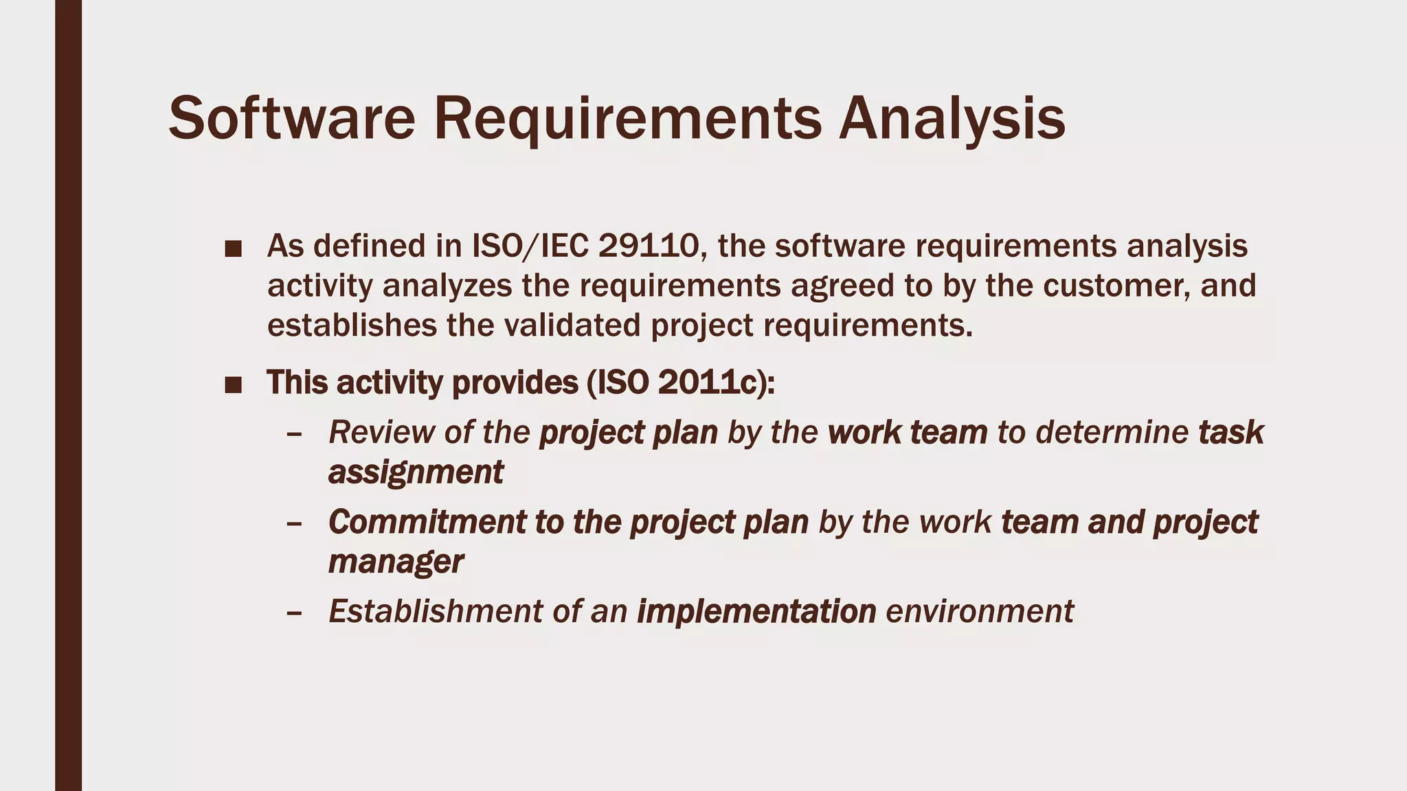 Software Requirements Analysis
■ As defined in ISO/IEC 29110, the software requirements analysis
activity analyzes the requirements agreed to by the customer, and
establishes the validated project requirements.
■ This activity provides (ISO 2011c):
– Review of the project plan by the work team to determine task
assignment
– Commitment to the project plan by the work team and project
manager
– Establishment of an implementation environment
 