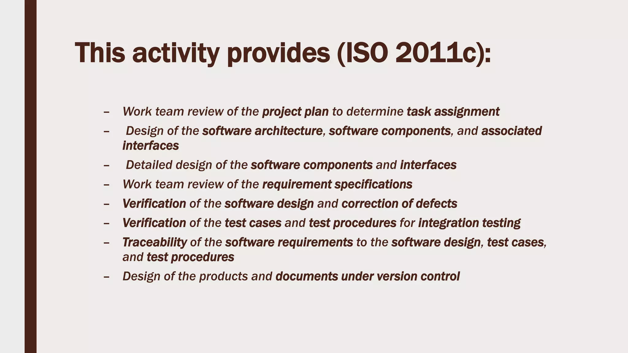 This activity provides (ISO 2011c):
– Work team review of the project plan to determine task assignment
– Design of the software architecture, software components, and associated
interfaces
– Detailed design of the software components and interfaces
– Work team review of the requirement specifications
– Verification of the software design and correction of defects
– Verification of the test cases and test procedures for integration testing
– Traceability of the software requirements to the software design, test cases,
and test procedures
– Design of the products and documents under version control
 
