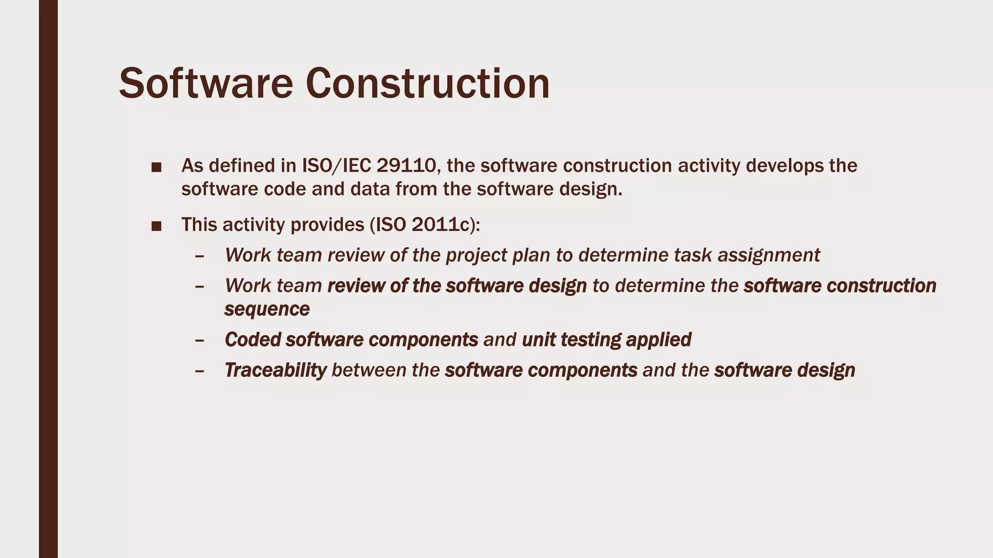 Software Construction
■ As defined in ISO/IEC 29110, the software construction activity develops the
software code and data from the software design.
■ This activity provides (ISO 2011c):
– Work team review of the project plan to determine task assignment
– Work team review of the software design to determine the software construction
sequence
– Coded software components and unit testing applied
– Traceability between the software components and the software design
 