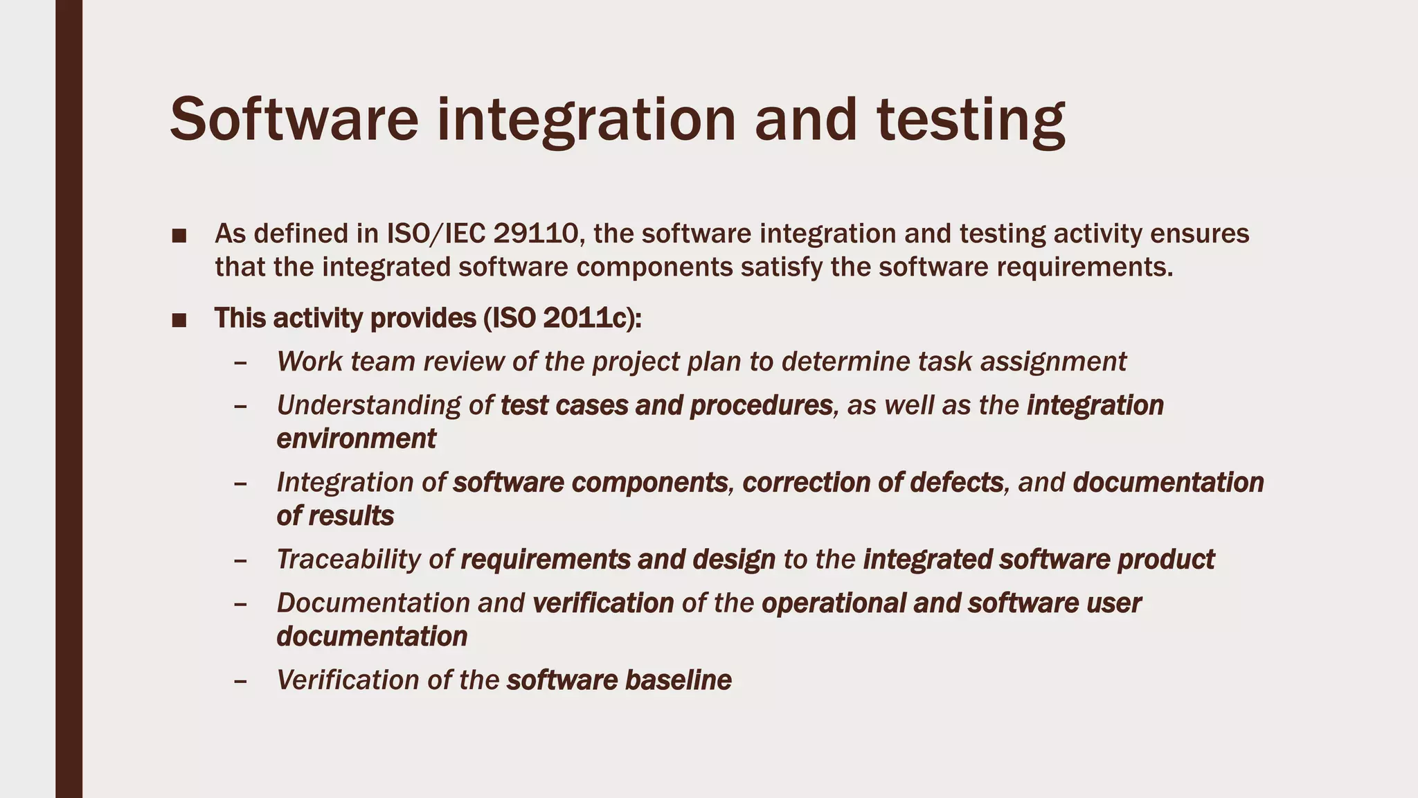 Software integration and testing
■ As defined in ISO/IEC 29110, the software integration and testing activity ensures
that the integrated software components satisfy the software requirements.
■ This activity provides (ISO 2011c):
– Work team review of the project plan to determine task assignment
– Understanding of test cases and procedures, as well as the integration
environment
– Integration of software components, correction of defects, and documentation
of results
– Traceability of requirements and design to the integrated software product
– Documentation and verification of the operational and software user
documentation
– Verification of the software baseline
 