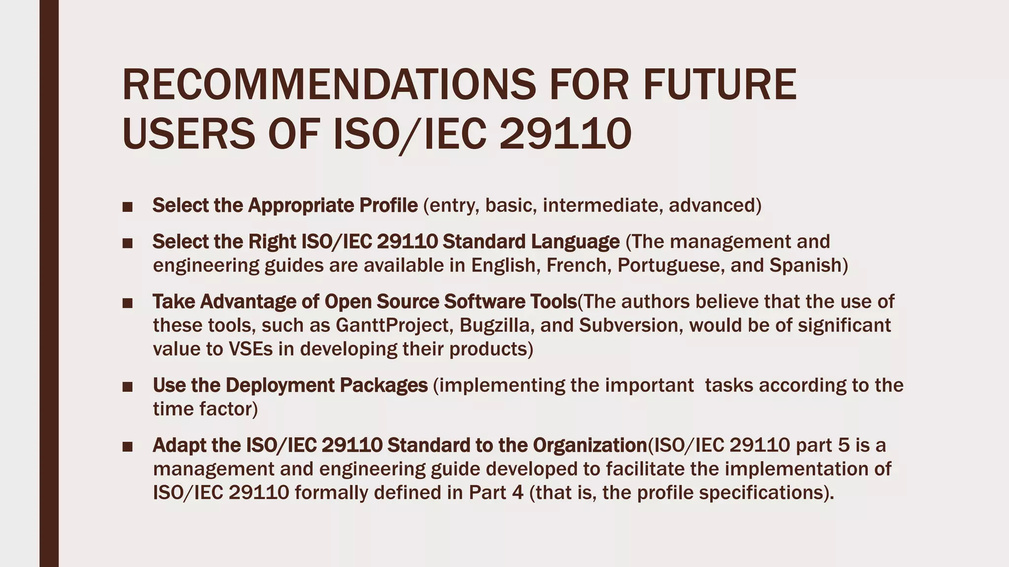 RECOMMENDATIONS FOR FUTURE
USERS OF ISO/IEC 29110
■ Select the Appropriate Profile (entry, basic, intermediate, advanced)
■ Select the Right ISO/IEC 29110 Standard Language (The management and
engineering guides are available in English, French, Portuguese, and Spanish)
■ Take Advantage of Open Source Software Tools(The authors believe that the use of
these tools, such as GanttProject, Bugzilla, and Subversion, would be of significant
value to VSEs in developing their products)
■ Use the Deployment Packages (implementing the important tasks according to the
time factor)
■ Adapt the ISO/IEC 29110 Standard to the Organization(ISO/IEC 29110 part 5 is a
management and engineering guide developed to facilitate the implementation of
ISO/IEC 29110 formally defined in Part 4 (that is, the profile specifications).
 