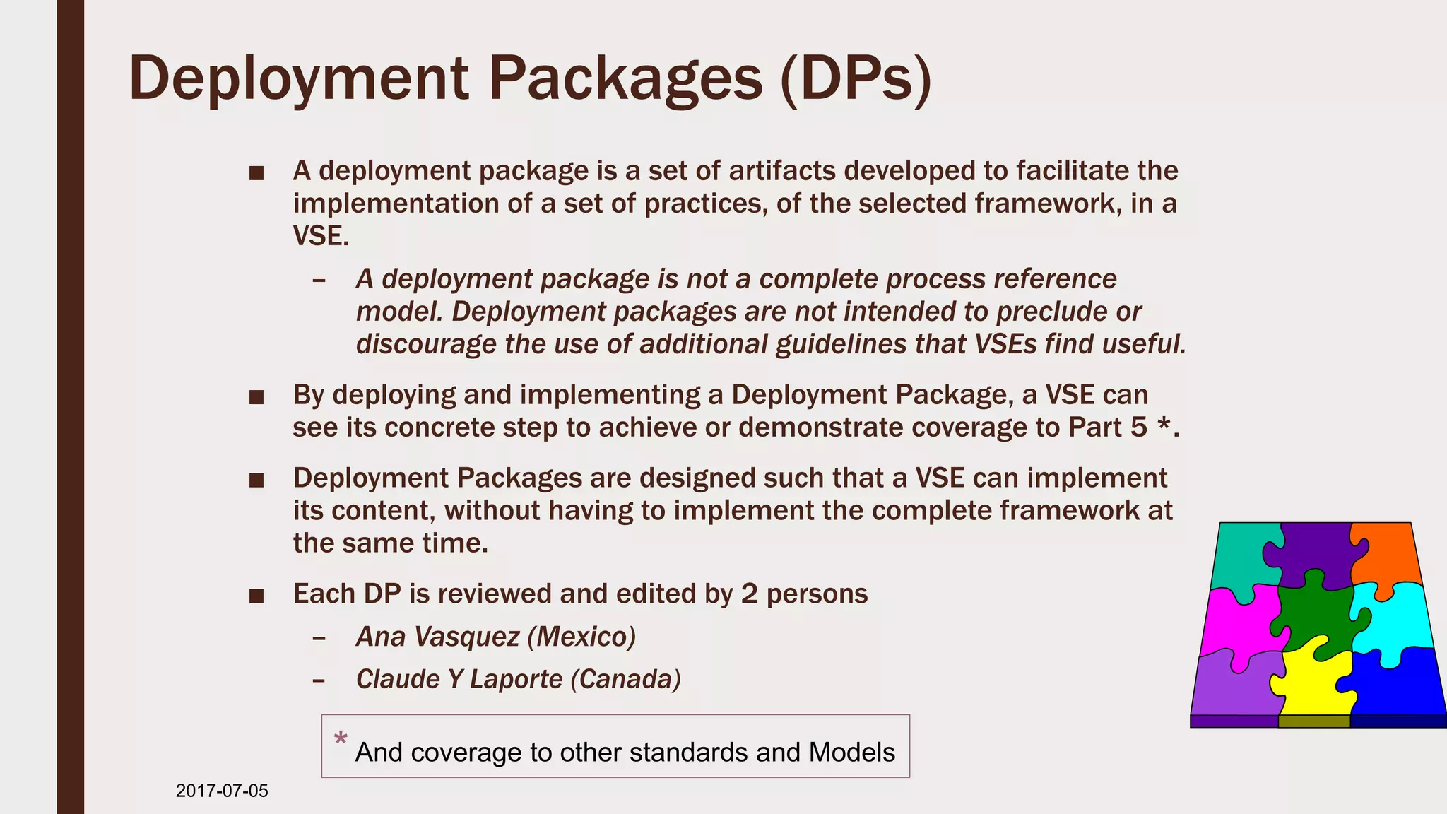 Deployment Packages (DPs)
■ A deployment package is a set of artifacts developed to facilitate the
implementation of a set of practices, of the selected framework, in a
VSE.
– A deployment package is not a complete process reference
model. Deployment packages are not intended to preclude or
discourage the use of additional guidelines that VSEs find useful.
■ By deploying and implementing a Deployment Package, a VSE can
see its concrete step to achieve or demonstrate coverage to Part 5 *.
■ Deployment Packages are designed such that a VSE can implement
its content, without having to implement the complete framework at
the same time.
■ Each DP is reviewed and edited by 2 persons
– Ana Vasquez (Mexico)
– Claude Y Laporte (Canada)
2017-07-11
*And coverage to other standards and Models
 