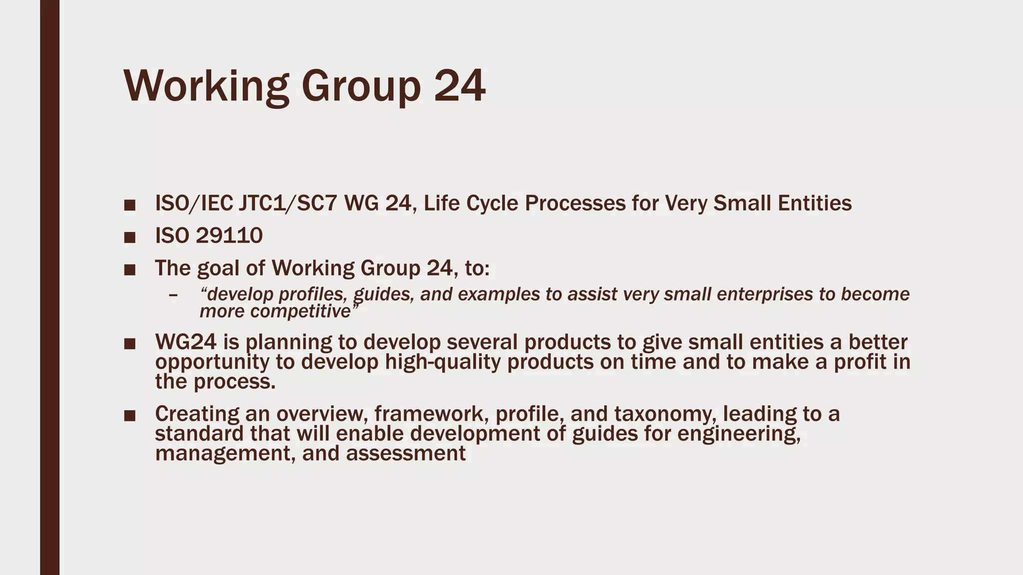 Working Group 24
■ ISO/IEC JTC1/SC7 WG 24, Life Cycle Processes for Very Small Entities
■ ISO 29110
■ The goal of Working Group 24, to:
– “develop profiles, guides, and examples to assist very small enterprises to become
more competitive”
■ WG24 is planning to develop several products to give small entities a better
opportunity to develop high-quality products on time and to make a profit in
the process.
■ Creating an overview, framework, profile, and taxonomy, leading to a
standard that will enable development of guides for engineering,
management, and assessment
 