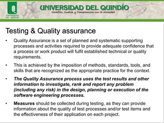 Testing & Quality assurance
• Quality Assurance is a set of planned and systematic supporting
processes and activities required to provide adequate confidence that
a process or work product will fulfil established technical or quality
requirements.
• This is achieved by the imposition of methods, standards, tools, and
skills that are recognized as the appropriate practice for the context.
• The Quality Assurance process uses the test results and other
information to investigate, rank and report any problem
(including any risk) in the design, planning or execution of the
software engineering processes.
• Measures should be collected during testing, as they can provide
information about the quality of test processes and/or test items and
the effectiveness of their application on each project.
 
