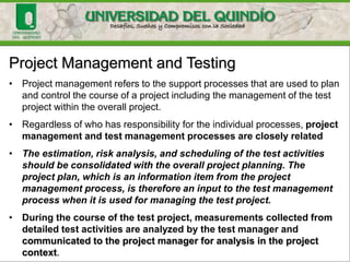 Project Management and Testing
• Project management refers to the support processes that are used to plan
and control the course of a project including the management of the test
project within the overall project.
• Regardless of who has responsibility for the individual processes, project
management and test management processes are closely related
• The estimation, risk analysis, and scheduling of the test activities
should be consolidated with the overall project planning. The
project plan, which is an information item from the project
management process, is therefore an input to the test management
process when it is used for managing the test project.
• During the course of the test project, measurements collected from
detailed test activities are analyzed by the test manager and
communicated to the project manager for analysis in the project
context.
 