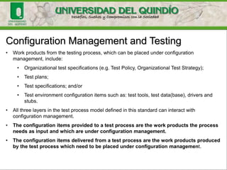 Configuration Management and Testing
• Work products from the testing process, which can be placed under configuration
management, include:
• Organizational test specifications (e.g. Test Policy, Organizational Test Strategy);
• Test plans;
• Test specifications; and/or
• Test environment configuration items such as: test tools, test data(base), drivers and
stubs.
• All three layers in the test process model defined in this standard can interact with
configuration management.
• The configuration items provided to a test process are the work products the process
needs as input and which are under configuration management.
• The configuration items delivered from a test process are the work products produced
by the test process which need to be placed under configuration management.
 