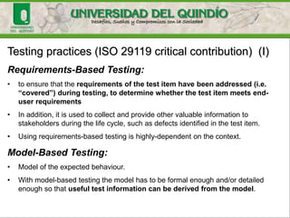 Testing practices (ISO 29119 critical contribution) (I)
Requirements-Based Testing:
• to ensure that the requirements of the test item have been addressed (i.e.
“covered”) during testing, to determine whether the test item meets end-
user requirements
• In addition, it is used to collect and provide other valuable information to
stakeholders during the life cycle, such as defects identified in the test item.
• Using requirements-based testing is highly-dependent on the context.
Model-Based Testing:
• Model of the expected behaviour.
• With model-based testing the model has to be formal enough and/or detailed
enough so that useful test information can be derived from the model.
 
