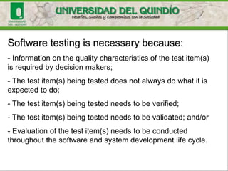 Software testing is necessary because:
- Information on the quality characteristics of the test item(s)
is required by decision makers;
- The test item(s) being tested does not always do what it is
expected to do;
- The test item(s) being tested needs to be verified;
- The test item(s) being tested needs to be validated; and/or
- Evaluation of the test item(s) needs to be conducted
throughout the software and system development life cycle.
 