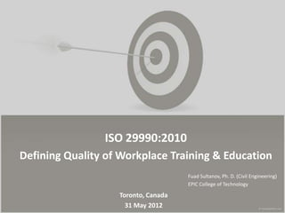 ISO 29990:2010
Defining Quality of Workplace Training & Education
                                     Fuad Sultanov, Ph. D. (Civil Engineering)
                                     EPIC College of Technology

                   Toronto, Canada
                     31 May 2012
 