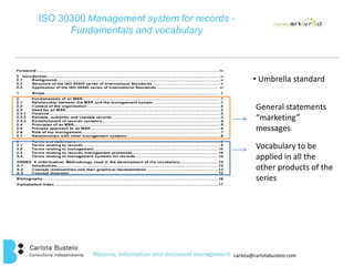ISO 30300 Management system for records - 
carlota@carlotabustelo.com 
Fundamentals and vocabulary 
• Umbrella standard 
General statements 
“marketing” 
messages 
Vocabulary to be 
applied in all the 
other products of the 
series 
 