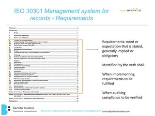 ISO 30301 Management system for 
carlota@carlotabustelo.com 
records - Requirements 
Requirements: need or 
expectation that is stated, 
generally implied or 
obligatory 
Identified by the verb shall 
When implementing 
requirements to be 
fulfilled 
When auditing 
compliance to be verified 
 