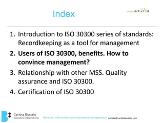 carlota@carlotabustelo.com 
Index 
1. Introduction to ISO 30300 series of standards: 
Recordkeeping as a tool for management 
2. Users of ISO 30300, benefits. How to 
convince management? 
3. Relationship with other MSS. Quality 
assurance and ISO 30300. 
4. Certification of ISO 30300 
 