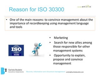 carlota@carlotabustelo.com 
Reason for ISO 30300 
• One of the main reasons: to convince management about the 
importance of recordkeeping using management language 
and tools 
• Marketing 
• Search for new allies among 
those responsible for other 
management systems 
• Opportunity to explain, 
propose and convince 
management 
 