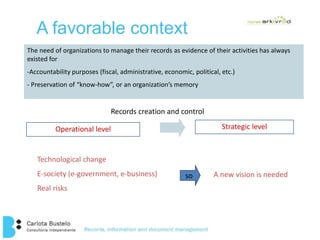 A favorable context 
The need of organizations to manage their records as evidence of their activities has always 
existed for 
-Accountability purposes (fiscal, administrative, economic, political, etc.) 
- Preservation of “know-how”, or an organization’s memory 
Records creation and control 
Operational level Strategic level 
Technological change 
E-society (e-government, e-business) 
Real risks 
so A new vision is needed 
 