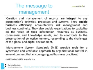 carlota@carlotabustelo.com 
The message to 
management 
‘Creation and management of records are integral to any 
organization’s activities, processes and systems. They enable 
business efficiency, accountability, risk management and 
business continuity. They also enable organizations to capitalize 
on the value of their information resources as business, 
commercial and knowledge assets, and to contribute to the 
preservation of collective memory, responding to the challenges 
of the global and digital environment.’ 
‘Management System Standards (MSS) provide tools for a 
systematic and verifiable approach to organizational control in 
an environment that encourages good business practices.’ 
ISO30300 & 30301 Introduction 
 