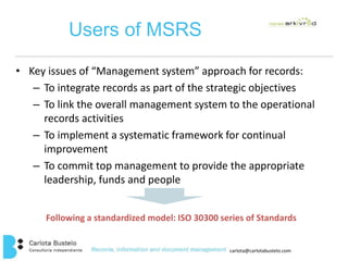 carlota@carlotabustelo.com 
Users of MSRS 
• Key issues of “Management system” approach for records: 
– To integrate records as part of the strategic objectives 
– To link the overall management system to the operational 
records activities 
– To implement a systematic framework for continual 
improvement 
– To commit top management to provide the appropriate 
leadership, funds and people 
Following a standardized model: ISO 30300 series of Standards 
 