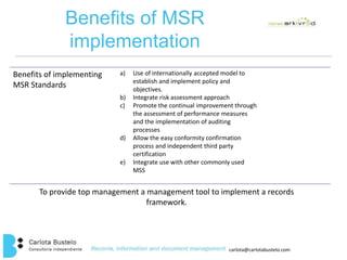 carlota@carlotabustelo.com 
Benefits of MSR 
implementation 
Benefits of implementing 
MSR Standards 
a) Use of internationally accepted model to 
establish and implement policy and 
objectives. 
b) Integrate risk assessment approach 
c) Promote the continual improvement through 
the assessment of performance measures 
and the implementation of auditing 
processes 
d) Allow the easy conformity confirmation 
process and independent third party 
certification 
e) Integrate use with other commonly used 
MSS 
To provide top management a management tool to implement a records 
framework. 
 