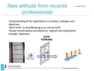 New attitude from records 
•Understanding of the organization, its context, strategies and 
objectives 
•Don’t think in recordkeeping as an aim by itself 
•Design records policy and objectives aligned with organization 
strategic objectives 
carlota@carlotabustelo.com 
professionals 
LOOK 
FORWARD 
 