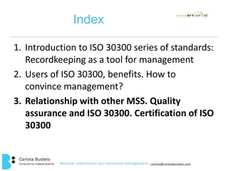 carlota@carlotabustelo.com 
Index 
1. Introduction to ISO 30300 series of standards: 
Recordkeeping as a tool for management 
2. Users of ISO 30300, benefits. How to 
convince management? 
3. Relationship with other MSS. Quality 
assurance and ISO 30300. Certification of ISO 
30300 
 