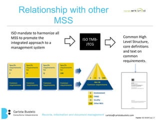 carlota@carlotabustelo.com 
Fuente: ISO 30300 Cap 2.7 
Relationship with other 
MSS 
ISO mandate to harmonize all 
MSS to promote the 
integrated approach to a 
management system 
ISO TMB-JTCG 
Common High 
Level Structure, 
core definitions 
and text on 
common 
requirements. 
 