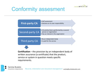 Conformity assesment 
carlota@carlotabustelo.com 
• Self assessment 
First-party CA • declares on its own responsibility 
• CA activity that is performed by a second 
person or organization 
• Has an interest in the organization 
Second-party CA 
• By an independent body 
Third party CA • Is paid for the service 
Certification – the provision by an independent body of 
written assurance (a certificate) that the product, 
service or system in question meets specific 
requirements. 
 
