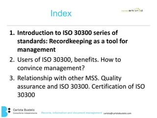 carlota@carlotabustelo.com 
Index 
1. Introduction to ISO 30300 series of 
standards: Recordkeeping as a tool for 
management 
2. Users of ISO 30300, benefits. How to 
convince management? 
3. Relationship with other MSS. Quality 
assurance and ISO 30300. Certification of ISO 
30300 
 