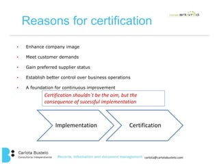 Reasons for certification 
carlota@carlotabustelo.com 
• Enhance company image 
• Meet customer demands 
• Gain preferred supplier status 
• Establish better control over business operations 
• A foundation for continuous improvement 
Certification shouldn´t be the aim, but the 
consequence of sucessful implementation 
Implementation Certification 
 