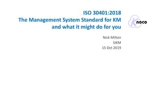 ISO 30401:2018
The Management System Standard for KM
and what it might do for you
Nick Milton
SIKM
15 Oct 2019
 
