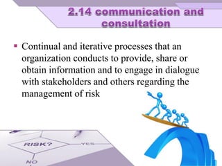  Continual and iterative processes that an
organization conducts to provide, share or
obtain information and to engage in dialogue
with stakeholders and others regarding the
management of risk
 