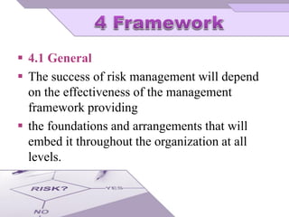  4.1 General
 The success of risk management will depend
on the effectiveness of the management
framework providing
 the foundations and arrangements that will
embed it throughout the organization at all
levels.
 