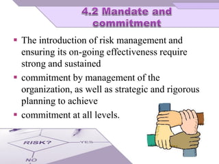  The introduction of risk management and
ensuring its on-going effectiveness require
strong and sustained
 commitment by management of the
organization, as well as strategic and rigorous
planning to achieve
 commitment at all levels.
 