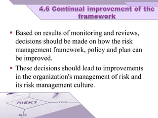  Based on results of monitoring and reviews,
decisions should be made on how the risk
management framework, policy and plan can
be improved.
 These decisions should lead to improvements
in the organization's management of risk and
its risk management culture.
 