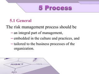 5.1 General
The risk management process should be
⎯ an integral part of management,
⎯ embedded in the culture and practices, and
⎯ tailored to the business processes of the
organization.
 
