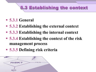 5.3.1 General
 5.3.2 Establishing the external context
 5.3.3 Establishing the internal context
 5.3.4 Establishing the context of the risk
management process
 5.3.5 Defining risk criteria
 