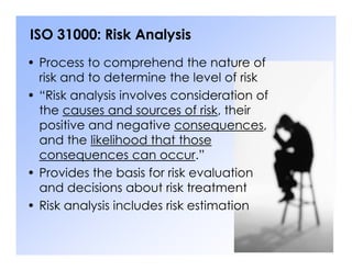 ISO 31000: Risk Analysis
• Process to comprehend the nature of
risk and to determine the level of risk
• “Risk analysis involves consideration of
the causes and sources of risk, their
positive and negative consequences,
and the likelihood that those
and the likelihood that those
consequences can occur.”
• Provides the basis for risk evaluation
and decisions about risk treatment
• Risk analysis includes risk estimation
 