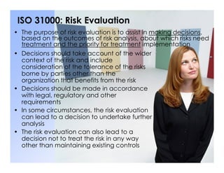 ISO 31000: Risk Evaluation
• Decisions should take account of the wider
context of the risk and include
consideration of the tolerance of the risks
borne by parties other than the
organization that benefits from the risk
• Decisions should be made in accordance
• The purpose of risk evaluation is to assist in making decisions,
based on the outcomes of risk analysis, about which risks need
treatment and the priority for treatment implementation
• Decisions should be made in accordance
with legal, regulatory and other
requirements
• In some circumstances, the risk evaluation
can lead to a decision to undertake further
analysis
• The risk evaluation can also lead to a
decision not to treat the risk in any way
other than maintaining existing controls
 