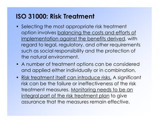 ISO 31000: Risk Treatment
• Selecting the most appropriate risk treatment
option involves balancing the costs and efforts of
implementation against the benefits derived, with
regard to legal, regulatory, and other requirements
such as social responsibility and the protection of
the natural environment.
• A number of treatment options can be considered
• A number of treatment options can be considered
and applied either individually or in combination.
• Risk treatment itself can introduce risks. A significant
risk can be the failure or ineffectiveness of the risk
treatment measures. Monitoring needs to be an
integral part of the risk treatment plan to give
assurance that the measures remain effective.
 