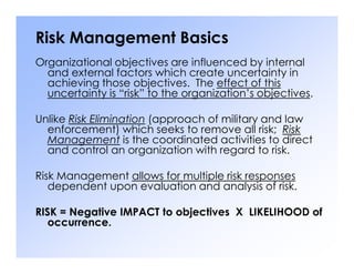 Risk Management Basics
Organizational objectives are influenced by internal
and external factors which create uncertainty in
achieving those objectives. The effect of this
uncertainty is “risk” to the organization’s objectives.
Unlike Risk Elimination (approach of military and law
enforcement) which seeks to remove all risk; Risk
Management is the coordinated activities to direct
Management is the coordinated activities to direct
and control an organization with regard to risk.
Risk Management allows for multiple risk responses
dependent upon evaluation and analysis of risk.
RISK = Negative IMPACT to objectives X LIKELIHOOD of
occurrence.
 