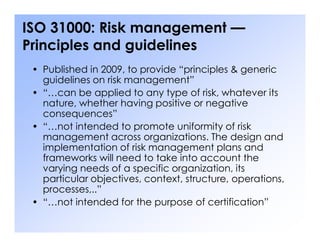 ISO 31000: Risk management —
Principles and guidelines
• Published in 2009, to provide “principles & generic
guidelines on risk management”
• “…can be applied to any type of risk, whatever its
nature, whether having positive or negative
consequences”
• “…not intended to promote uniformity of risk
• “…not intended to promote uniformity of risk
management across organizations. The design and
implementation of risk management plans and
frameworks will need to take into account the
varying needs of a specific organization, its
particular objectives, context, structure, operations,
processes,..”
• “…not intended for the purpose of certification”
 