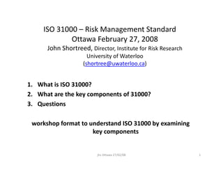 ISO 31000 – Risk Management Standard
ISO 31000 Risk Management Standard
Ottawa February 27, 2008
John Shortreed, Director, Institute for Risk Research
University of Waterloo
(shortree@uwaterloo.ca)
1. What is ISO 31000?
2. What are the key components of 31000?
y p
3. Questions
workshop format to understand ISO 31000 by examining
key components
1
jhs Ottawa 27/02/08
 