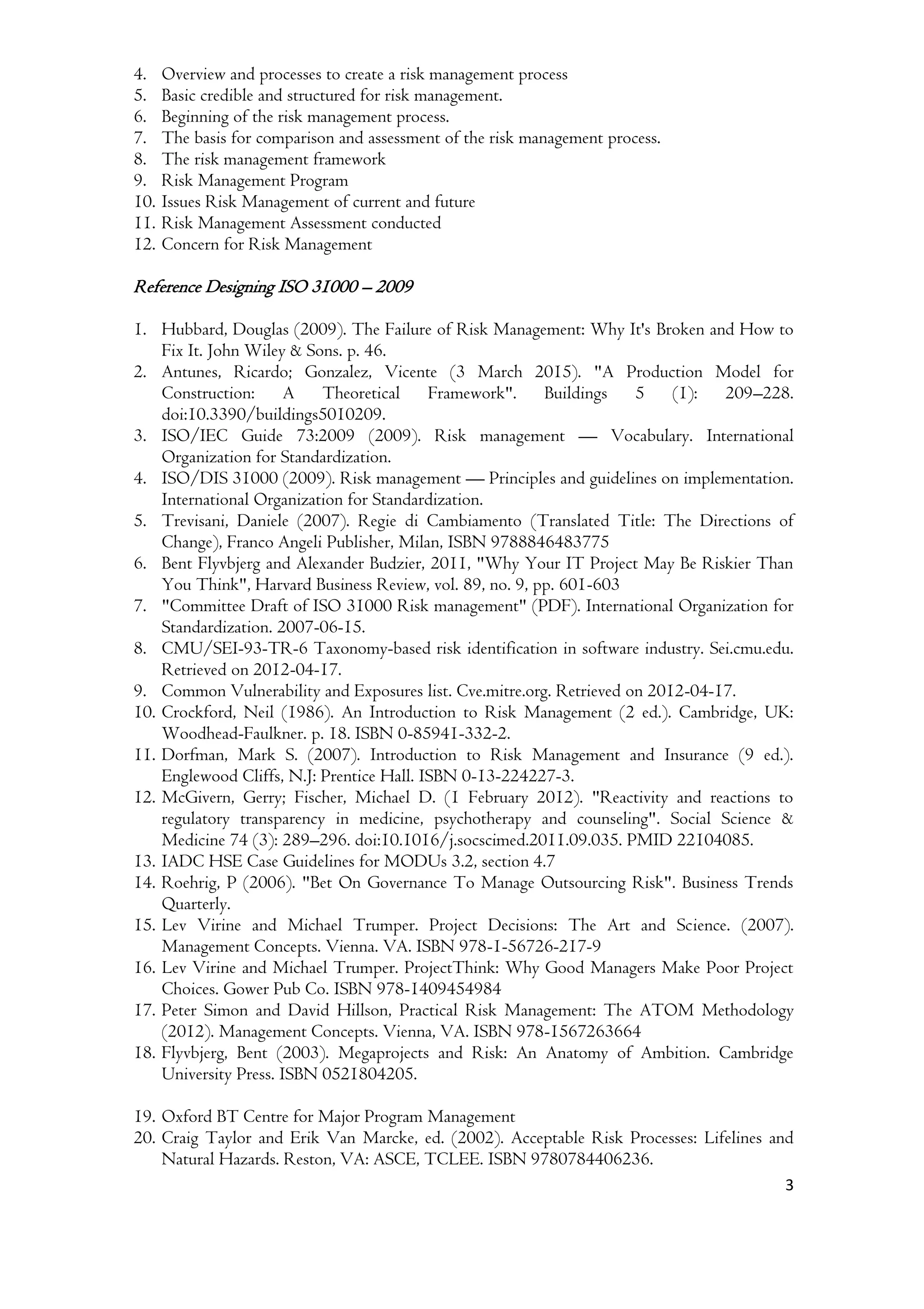 3
4. Overview and processes to create a risk management process
5. Basic credible and structured for risk management.
6. Beginning of the risk management process.
7. The basis for comparison and assessment of the risk management process.
8. The risk management framework
9. Risk Management Program
10. Issues Risk Management of current and future
11. Risk Management Assessment conducted
12. Concern for Risk Management
Reference Designing ISO 31000 – 2009
1. Hubbard, Douglas (2009). The Failure of Risk Management: Why It's Broken and How to
Fix It. John Wiley & Sons. p. 46.
2. Antunes, Ricardo; Gonzalez, Vicente (3 March 2015). "A Production Model for
Construction: A Theoretical Framework". Buildings 5 (1): 209–228.
doi:10.3390/buildings5010209.
3. ISO/IEC Guide 73:2009 (2009). Risk management — Vocabulary. International
Organization for Standardization.
4. ISO/DIS 31000 (2009). Risk management — Principles and guidelines on implementation.
International Organization for Standardization.
5. Trevisani, Daniele (2007). Regie di Cambiamento (Translated Title: The Directions of
Change), Franco Angeli Publisher, Milan, ISBN 9788846483775
6. Bent Flyvbjerg and Alexander Budzier, 2011, "Why Your IT Project May Be Riskier Than
You Think", Harvard Business Review, vol. 89, no. 9, pp. 601-603
7. "Committee Draft of ISO 31000 Risk management" (PDF). International Organization for
Standardization. 2007-06-15.
8. CMU/SEI-93-TR-6 Taxonomy-based risk identification in software industry. Sei.cmu.edu.
Retrieved on 2012-04-17.
9. Common Vulnerability and Exposures list. Cve.mitre.org. Retrieved on 2012-04-17.
10. Crockford, Neil (1986). An Introduction to Risk Management (2 ed.). Cambridge, UK:
Woodhead-Faulkner. p. 18. ISBN 0-85941-332-2.
11. Dorfman, Mark S. (2007). Introduction to Risk Management and Insurance (9 ed.).
Englewood Cliffs, N.J: Prentice Hall. ISBN 0-13-224227-3.
12. McGivern, Gerry; Fischer, Michael D. (1 February 2012). "Reactivity and reactions to
regulatory transparency in medicine, psychotherapy and counseling". Social Science &
Medicine 74 (3): 289–296. doi:10.1016/j.socscimed.2011.09.035. PMID 22104085.
13. IADC HSE Case Guidelines for MODUs 3.2, section 4.7
14. Roehrig, P (2006). "Bet On Governance To Manage Outsourcing Risk". Business Trends
Quarterly.
15. Lev Virine and Michael Trumper. Project Decisions: The Art and Science. (2007).
Management Concepts. Vienna. VA. ISBN 978-1-56726-217-9
16. Lev Virine and Michael Trumper. ProjectThink: Why Good Managers Make Poor Project
Choices. Gower Pub Co. ISBN 978-1409454984
17. Peter Simon and David Hillson, Practical Risk Management: The ATOM Methodology
(2012). Management Concepts. Vienna, VA. ISBN 978-1567263664
18. Flyvbjerg, Bent (2003). Megaprojects and Risk: An Anatomy of Ambition. Cambridge
University Press. ISBN 0521804205.
19. Oxford BT Centre for Major Program Management
20. Craig Taylor and Erik Van Marcke, ed. (2002). Acceptable Risk Processes: Lifelines and
Natural Hazards. Reston, VA: ASCE, TCLEE. ISBN 9780784406236.
 