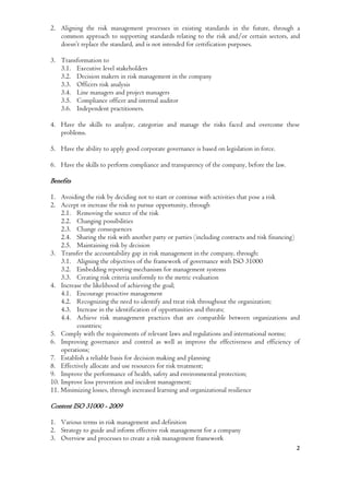 2
2. Aligning the risk management processes in existing standards in the future, through a
common approach to supporting standards relating to the risk and/or certain sectors, and
doesn’t replace the standard, and is not intended for certification purposes.
3. Transformation to
3.1. Executive level stakeholders
3.2. Decision makers in risk management in the company
3.3. Officers risk analysis
3.4. Line managers and project managers
3.5. Compliance officer and internal auditor
3.6. Independent practitioners.
4. Have the skills to analyze, categorize and manage the risks faced and overcome these
problems.
5. Have the ability to apply good corporate governance is based on legislation in force.
6. Have the skills to perform compliance and transparency of the company, before the law.
Benefits
1. Avoiding the risk by deciding not to start or continue with activities that pose a risk
2. Accept or increase the risk to pursue opportunity, through
2.1. Removing the source of the risk
2.2. Changing possibilities
2.3. Change consequences
2.4. Sharing the risk with another party or parties (including contracts and risk financing)
2.5. Maintaining risk by decision
3. Transfer the accountability gap in risk management in the company, through:
3.1. Aligning the objectives of the framework of governance with ISO 31000
3.2. Embedding reporting mechanism for management systems
3.3. Creating risk criteria uniformly to the metric evaluation
4. Increase the likelihood of achieving the goal;
4.1. Encourage proactive management
4.2. Recognizing the need to identify and treat risk throughout the organization;
4.3. Increase in the identification of opportunities and threats;
4.4. Achieve risk management practices that are compatible between organizations and
countries;
5. Comply with the requirements of relevant laws and regulations and international norms;
6. Improving governance and control as well as improve the effectiveness and efficiency of
operations;
7. Establish a reliable basis for decision making and planning
8. Effectively allocate and use resources for risk treatment;
9. Improve the performance of health, safety and environmental protection;
10. Improve loss prevention and incident management;
11. Minimizing losses, through increased learning and organizational resilience
Content ISO 31000 - 2009
1. Various terms in risk management and definition
2. Strategy to guide and inform effective risk management for a company
3. Overview and processes to create a risk management framework
 