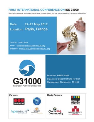 FIRST INTERNATIONAL CONFERENCE ON ISO 31000
WHY EVERY RISK MANAGEMENT PROGRAM SHOULD BE BASED ON ISO 31000 STANDARD




 Date:!          21-22 May 2012
 Location:       Paris, France


 Contact!: Alex Dali
 Email!: Conference2012@G31000.org
 Website: www.G31000conference2012.org




                                     Promoter: RIMEC SARL
                                     Organiser: Global Institute for Risk
                                     Management Standards - G31000




Partners                             Media Partners




  1
 