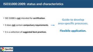 ISO31000:2009: status and characteristics
• ISO 31000 is not intended for certification.
• It does not contain compulsory requirements.
• It is a collection of suggested best practices.
Guide to develop
area-specific processes.
Flexibile application.
 