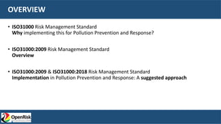 OVERVIEW
• ISO31000 Risk Management Standard
Why implementing this for Pollution Prevention and Response?
• ISO31000:2009 Risk Management Standard
Overview
• ISO31000:2009 & ISO31000:2018 Risk Management Standard
Implementation in Pollution Prevention and Response: A suggested approach
 
