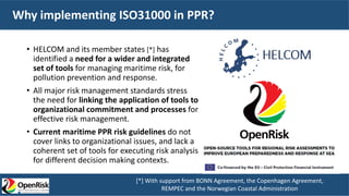 Why implementing ISO31000 in PPR?
• HELCOM and its member states [*] has
identified a need for a wider and integrated
set of tools for managing maritime risk, for
pollution prevention and response.
• All major risk management standards stress
the need for linking the application of tools to
organizational commitment and processes for
effective risk management.
• Current maritime PPR risk guidelines do not
cover links to organizational issues, and lack a
coherent set of tools for executing risk analysis
for different decision making contexts.
[*] With support from BONN Agreement, the Copenhagen Agreement,
REMPEC and the Norwegian Coastal Administration
 