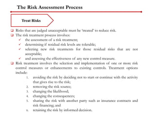 The Risk Assessment Process
Treat Risks
 Risks that are judged unacceptable must be ‘treated’ to reduce risk.
 The risk treatment process involves:
 the assessment of a risk treatment;
 determining if residual risk levels are tolerable;
 selecting new risk treatments for those residual risks that are not
acceptable;
 and assessing the effectiveness of any new control measure.
 Risk treatment involves the selection and implementation of one or more risk
control measures or enhancements to existing controls. Treatment options
include:
1. avoiding the risk by deciding not to start or continue with the activity
that gives rise to the risk;
2. removing the risk source;
3. changing the likelihood;
4. changing the consequences;
5. sharing the risk with another party such as insurance contracts and
risk financing; and
6. retaining the risk by informed decision.
 
